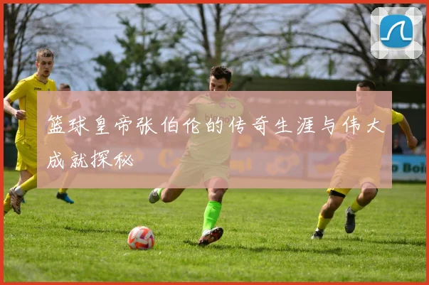 篮球皇帝张伯伦的传奇生涯与伟大成就探秘