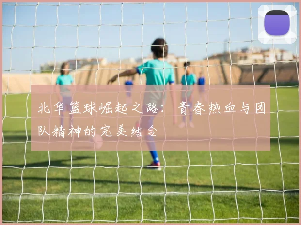 北华篮球崛起之路：青春热血与团队精神的完美结合