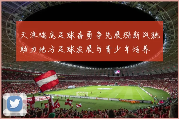 天津瑞虎足球奋勇争先展现新风貌助力地方足球发展与青少年培养
