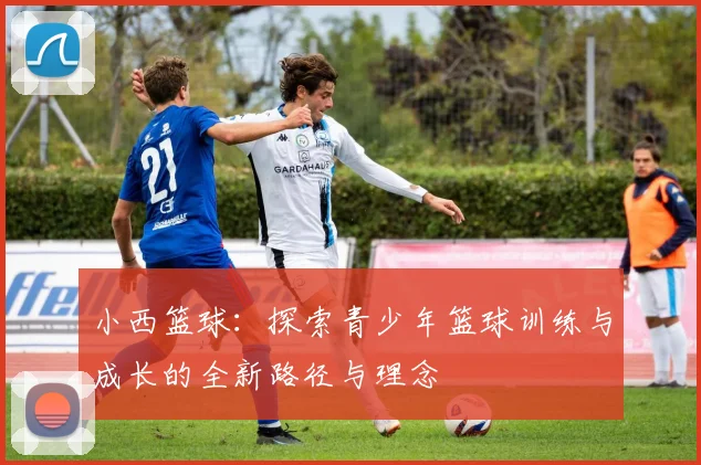 小西篮球：探索青少年篮球训练与成长的全新路径与理念