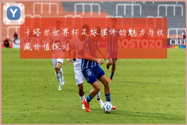 卡塔尔世界杯足球摆件的魅力与收藏价值探讨