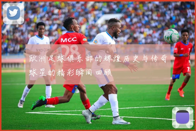 欧洲足球俱乐部的辉煌历史与传奇球星的精彩瞬间回顾