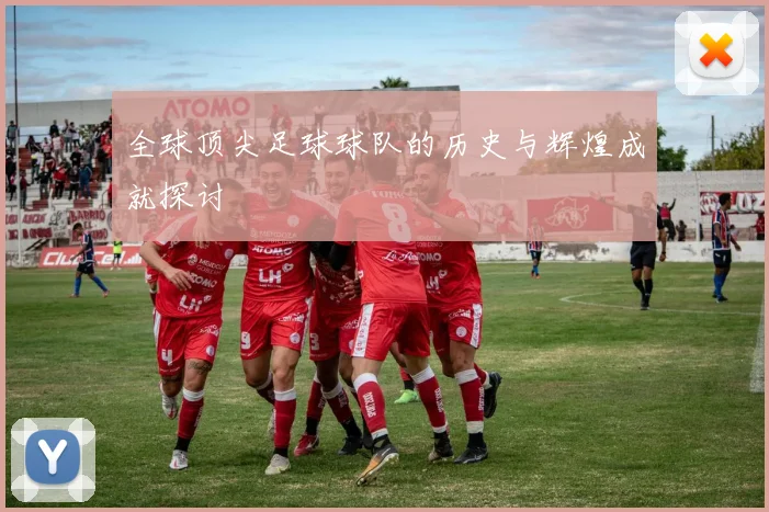 全球顶尖足球球队的历史与辉煌成就探讨