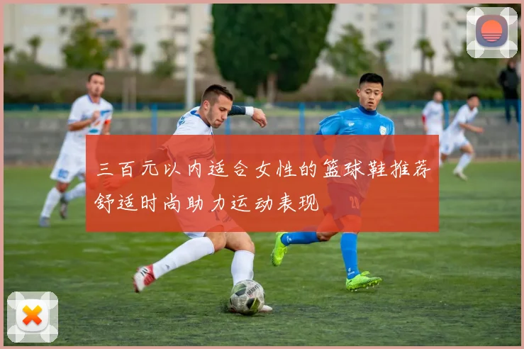 三百元以内适合女性的篮球鞋推荐舒适时尚助力运动表现