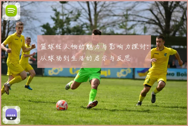 篮球任人物的魅力与影响力探讨：从球场到生活的启示与反思